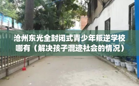 沧州东光全封闭式青少年叛逆学校哪有(解决孩子混迹社会的情况) 沧州东光全封闭式青少年叛逆学校哪有(解决孩子混迹社会的情况)