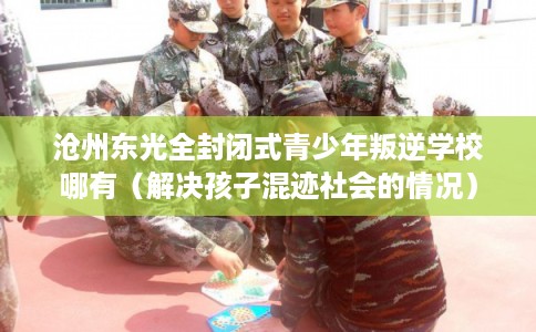 沧州东光全封闭式青少年叛逆学校哪有(解决孩子混迹社会的情况) 沧州东光全封闭式青少年叛逆学校哪有(解决孩子混迹社会的情况)