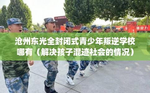 沧州东光全封闭式青少年叛逆学校哪有(解决孩子混迹社会的情况) 沧州东光全封闭式青少年叛逆学校哪有(解决孩子混迹社会的情况)
