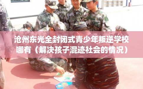 沧州东光全封闭式青少年叛逆学校哪有（解决孩子混迹社会的情况）