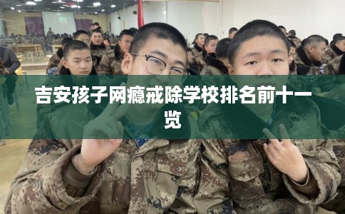 吉安孩子网瘾戒除学校排名前十一览 吉安孩子网瘾戒除学校排名前十一览