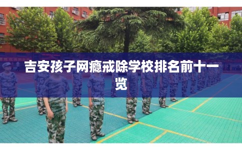 吉安孩子网瘾戒除学校排名前十一览 吉安孩子网瘾戒除学校排名前十一览