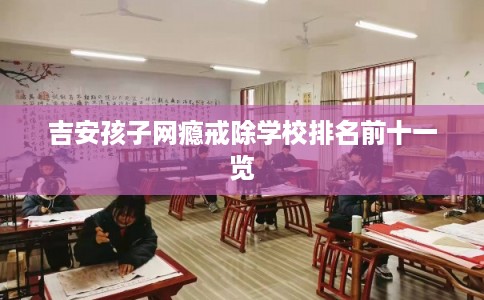 吉安孩子网瘾戒除学校排名前十一览