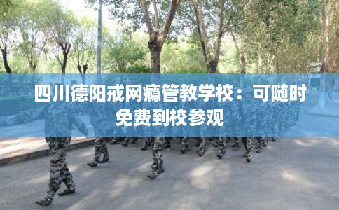 四川德阳戒网瘾管教学校：可随时免费到校参观