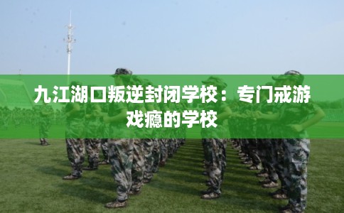 九江湖口叛逆封闭学校：专门戒游戏瘾的学校