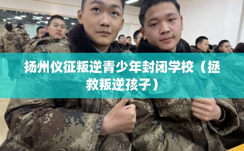 扬州仪征叛逆青少年封闭学校(拯救叛逆孩子) 扬州仪征叛逆青少年封闭学校(拯救叛逆孩子)