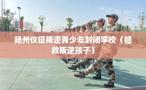 扬州仪征叛逆青少年封闭学校（拯救叛逆孩子）
