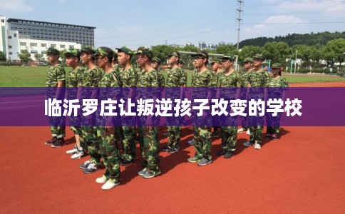 临沂罗庄让叛逆孩子改变的学校 临沂罗庄让叛逆孩子改变的学校