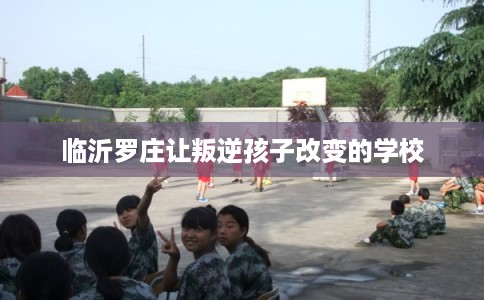 临沂罗庄让叛逆孩子改变的学校 临沂罗庄让叛逆孩子改变的学校