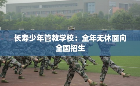 长寿少年管教学校：全年无休面向全国招生