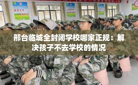 邢台临城全封闭学校哪家正规:解决孩子不去学校的情况 邢台临城全封闭学校哪家正规:解决孩子不去学校的情况