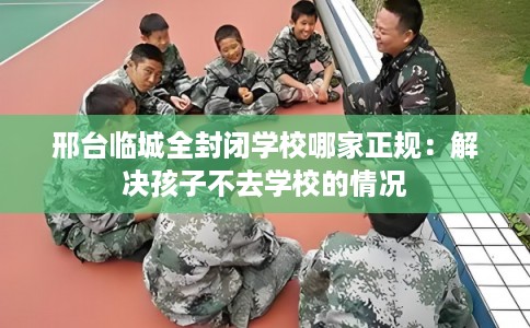 邢台临城全封闭学校哪家正规:解决孩子不去学校的情况 邢台临城全封闭学校哪家正规:解决孩子不去学校的情况