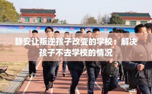 静安让叛逆孩子改变的学校:解决孩子不去学校的情况 静安让叛逆孩子改变的学校:解决孩子不去学校的情况