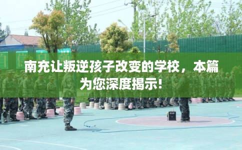 南充让叛逆孩子改变的学校，本篇为您深度揭示!