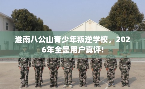 淮南八公山青少年叛逆学校，2026年全是用户真评!
