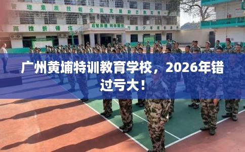 广州黄埔特训教育学校,2026年错过亏大! 广州黄埔特训教育学校,2026年错过亏大!