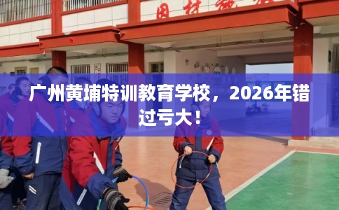 广州黄埔特训教育学校,2026年错过亏大! 广州黄埔特训教育学校,2026年错过亏大!