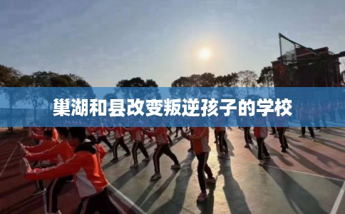 巢湖和县改变叛逆孩子的学校