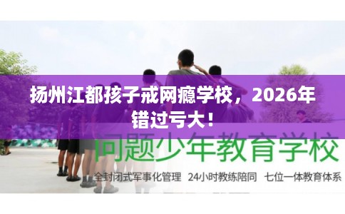 扬州江都孩子戒网瘾学校，2026年错过亏大！