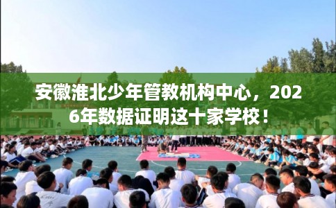 安徽淮北少年管教机构中心，2026年数据证明这十家学校！