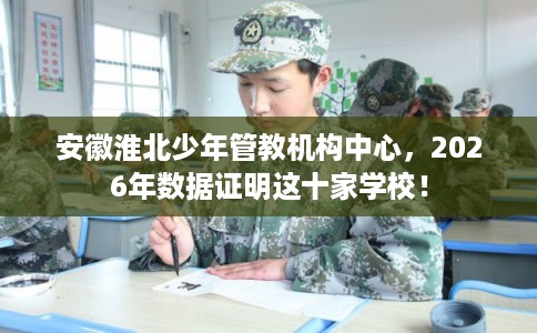 安徽淮北少年管教机构中心，2026年数据证明这十家学校！