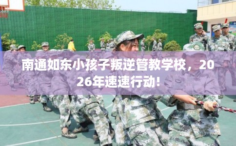 南通如东小孩子叛逆管教学校，2026年速速行动!