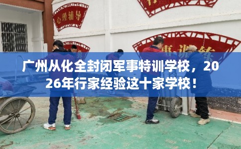 广州从化全封闭军事特训学校，2026年行家经验这十家学校！