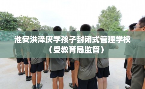 淮安洪泽厌学孩子封闭式管理学校（受教育局监管）