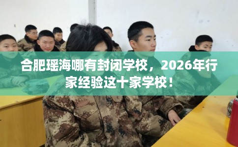 合肥瑶海哪有封闭学校，2026年行家经验这十家学校！