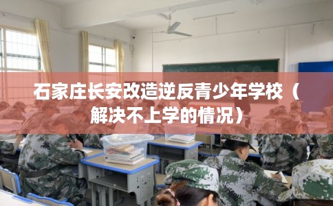 石家庄长安改造逆反青少年学校（解决不上学的情况）