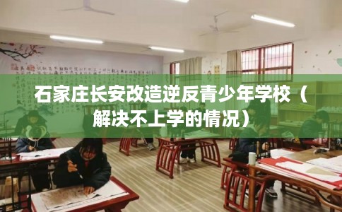 石家庄长安改造逆反青少年学校（解决不上学的情况）
