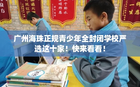 广州海珠正规青少年全封闭学校严选这十家！快来看看！