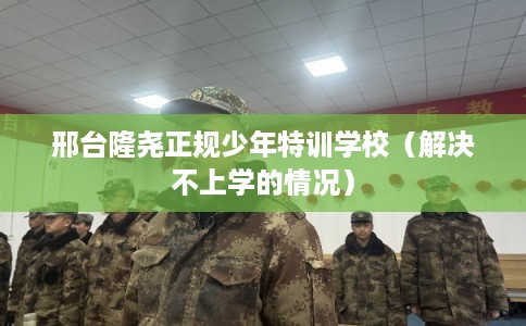邢台隆尧正规少年特训学校（解决不上学的情况）