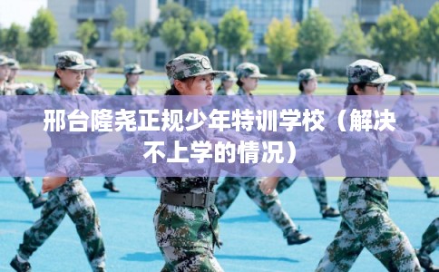 邢台隆尧正规少年特训学校（解决不上学的情况）