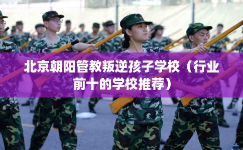 北京朝阳管教叛逆孩子学校（行业前十的学校推荐）