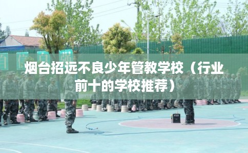 烟台招远不良少年管教学校（行业前十的学校推荐）