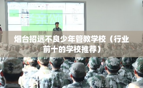 烟台招远不良少年管教学校（行业前十的学校推荐）