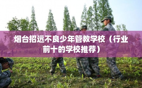 烟台招远不良少年管教学校（行业前十的学校推荐）