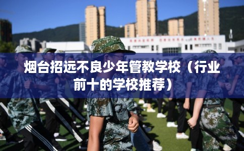 烟台招远不良少年管教学校（行业前十的学校推荐）