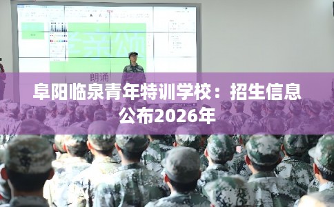 阜阳临泉青年特训学校：招生信息公布2026年