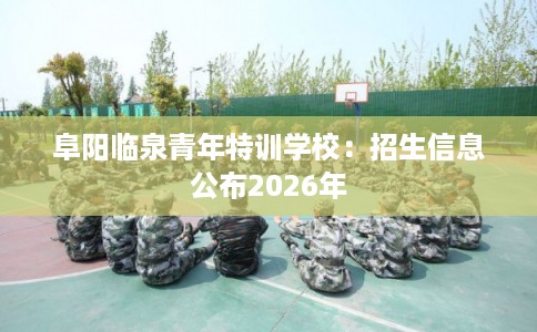 阜阳临泉青年特训学校：招生信息公布2026年