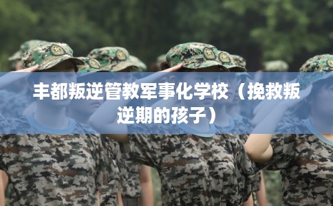 丰都叛逆管教军事化学校（挽救叛逆期的孩子）