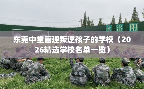 东莞中堂管理叛逆孩子的学校（2026精选学校名单一览）
