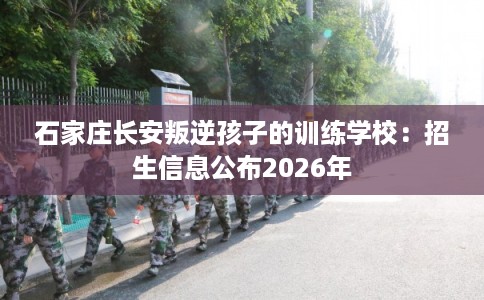 石家庄长安叛逆孩子的训练学校：招生信息公布2026年