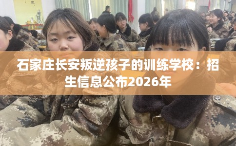石家庄长安叛逆孩子的训练学校：招生信息公布2026年