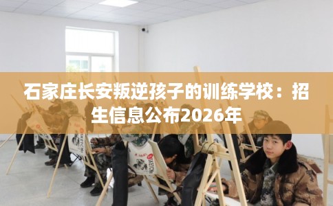 石家庄长安叛逆孩子的训练学校：招生信息公布2026年