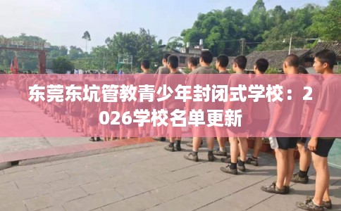东莞东坑管教青少年封闭式学校：2026学校名单更新
