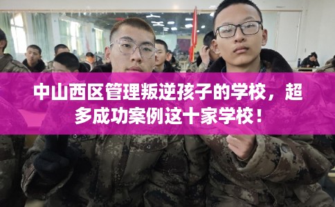 中山西区管理叛逆孩子的学校，超多成功案例这十家学校！