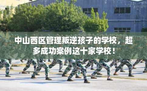 中山西区管理叛逆孩子的学校，超多成功案例这十家学校！