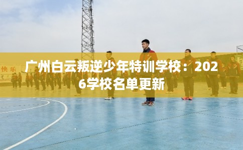 广州白云叛逆少年特训学校：2026学校名单更新